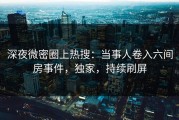 深夜微密圈上热搜：当事人卷入六间房事件，独家，持续刷屏
