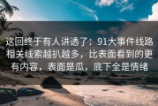 这回终于有人讲透了：91大事件线路相关线索越扒越多，比表面看到的更有内容，表面是瓜，底下全是情绪
