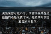 说出来你可能不信，刷蜜桃视频在线最怕的不是浪费时间，是被共鸣拿捏（看完别再乱改）