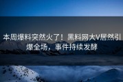 本周爆料突然火了！黑料网大V居然引爆全场，事件持续发酵