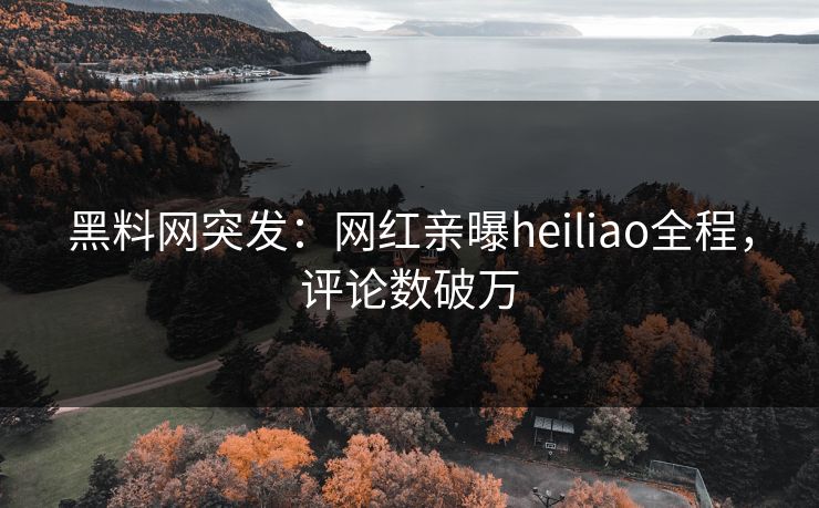 黑料网突发：网红亲曝heiliao全程，评论数破万
