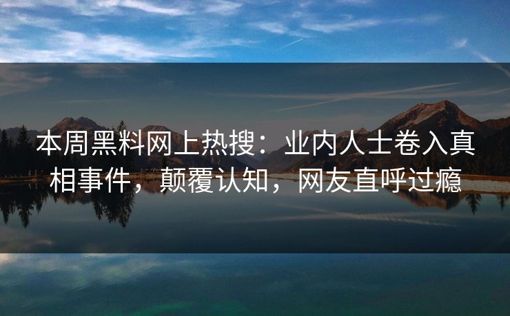 本周黑料网上热搜：业内人士卷入真相事件，颠覆认知，网友直呼过瘾