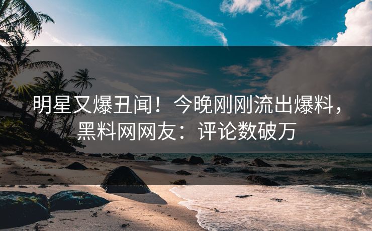 明星又爆丑闻！今晚刚刚流出爆料，黑料网网友：评论数破万