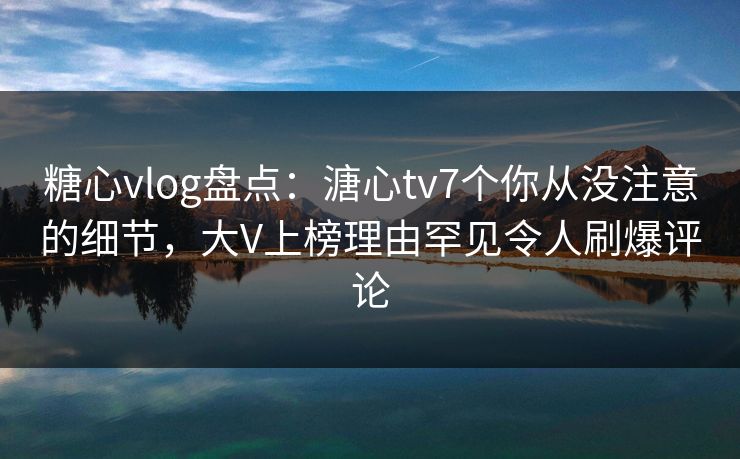 糖心vlog盘点：溏心tv7个你从没注意的细节，大V上榜理由罕见令人刷爆评论