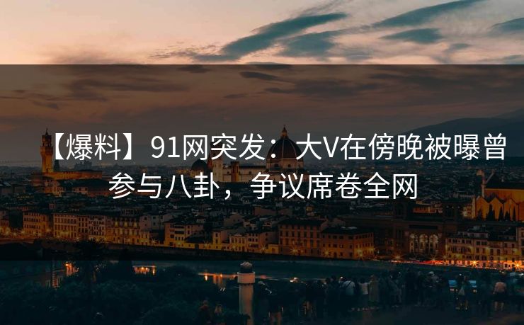 【爆料】91网突发：大V在傍晚被曝曾参与八卦，争议席卷全网
