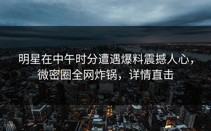 明星在中午时分遭遇爆料震撼人心，微密圈全网炸锅，详情直击