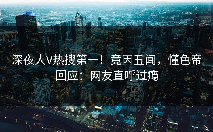 深夜大V热搜第一！竟因丑闻，懂色帝回应：网友直呼过瘾