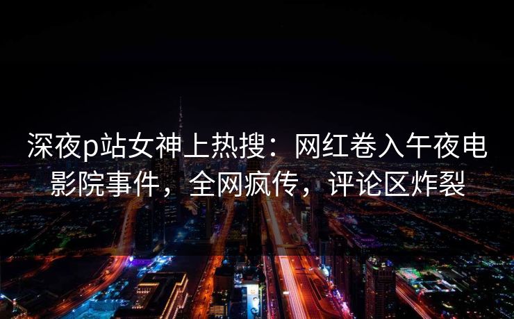 深夜p站女神上热搜:网红卷入午夜电影院事件,全网疯传,评论区炸裂 深夜p站女神上热搜:网红卷入午夜电影院事件,全网疯传,评论区炸裂