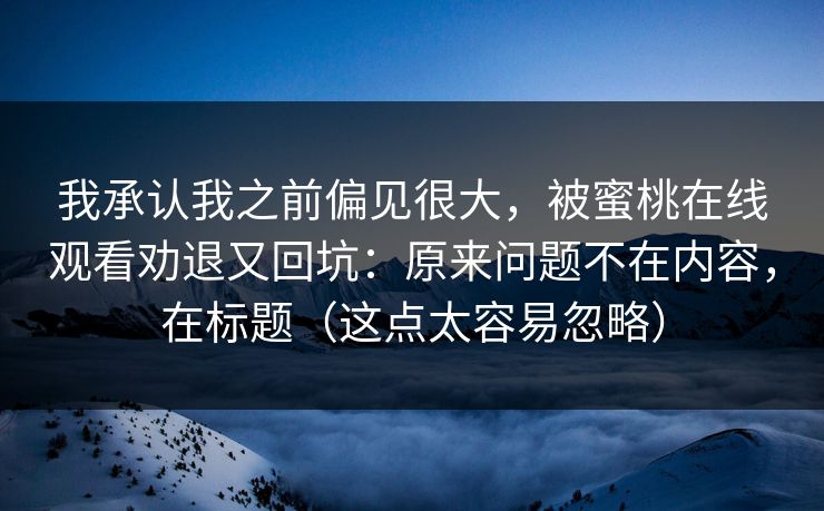 我承认我之前偏见很大,被蜜桃在线观看劝退又回坑:原来问题不在内容,在标题(这点太容易忽略) 我承认我之前偏见很大,被蜜桃在线观看劝退又回坑:原来问题不在内容,在标题(这点太容易忽略)