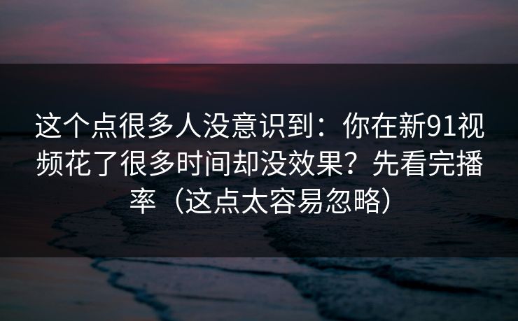 这个点很多人没意识到：你在新91视频花了很多时间却没效果？先看完播率（这点太容易忽略）