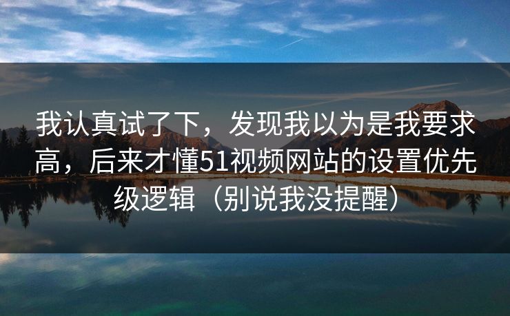 我认真试了下,发现我以为是我要求高,后来才懂51视频网站的设置优先级逻辑(别说我没提醒) 我认真试了下,发现我以为是我要求高,后来才懂51视频网站的设置优先级逻辑(别说我没提醒)