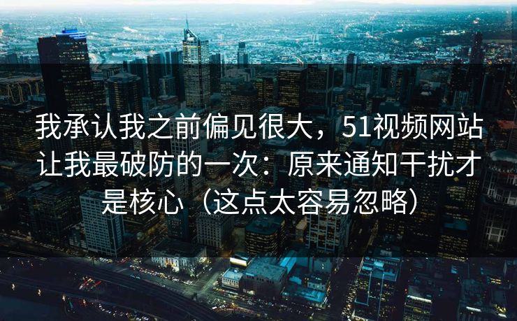 我承认我之前偏见很大，51视频网站让我最破防的一次：原来通知干扰才是核心（这点太容易忽略）