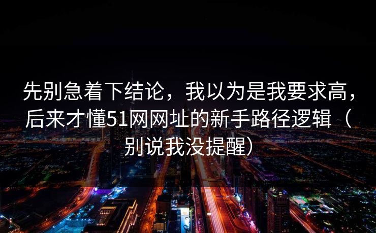 先别急着下结论，我以为是我要求高，后来才懂51网网址的新手路径逻辑（别说我没提醒）