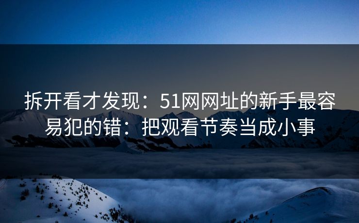 拆开看才发现：51网网址的新手最容易犯的错：把观看节奏当成小事