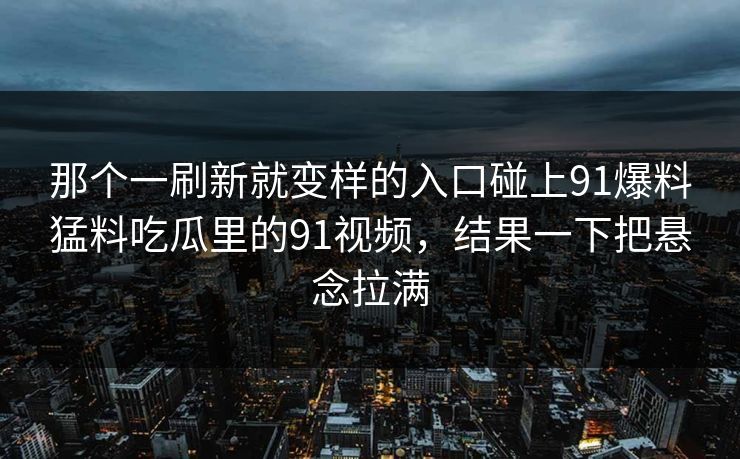 那个一刷新就变样的入口碰上91爆料猛料吃瓜里的91视频,结果一下把悬念拉满 那个一刷新就变样的入口碰上91爆料猛料吃瓜里的91视频,结果一下把悬念拉满